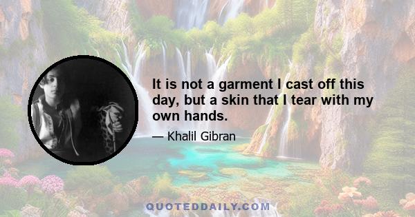 It is not a garment I cast off this day, but a skin that I tear with my own hands.