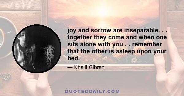 joy and sorrow are inseparable. . . together they come and when one sits alone with you . . remember that the other is asleep upon your bed.