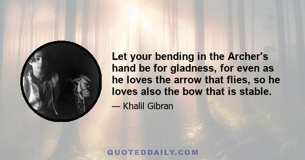 Let your bending in the Archer's hand be for gladness, for even as he loves the arrow that flies, so he loves also the bow that is stable.