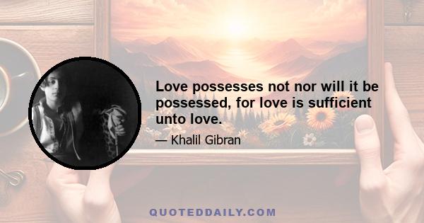 Love possesses not nor will it be possessed, for love is sufficient unto love.