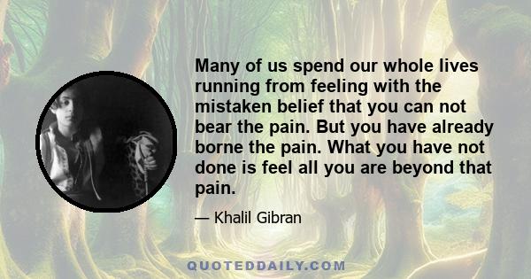 Many of us spend our whole lives running from feeling with the mistaken belief that you can not bear the pain. But you have already borne the pain. What you have not done is feel all you are beyond that pain.