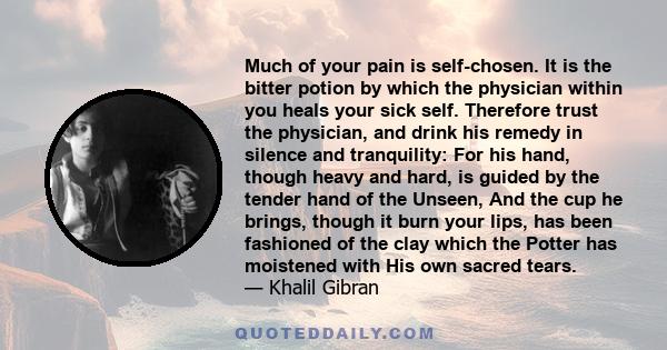 Much of your pain is self-chosen. It is the bitter potion by which the physician within you heals your sick self. Therefore trust the physician, and drink his remedy in silence and tranquility: For his hand, though