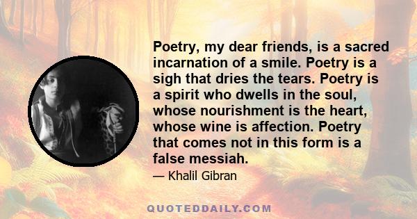 Poetry, my dear friends, is a sacred incarnation of a smile. Poetry is a sigh that dries the tears. Poetry is a spirit who dwells in the soul, whose nourishment is the heart, whose wine is affection. Poetry that comes