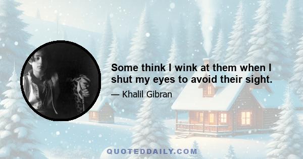 Some think I wink at them when I shut my eyes to avoid their sight.