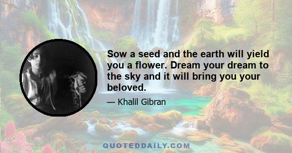 Sow a seed and the earth will yield you a flower. Dream your dream to the sky and it will bring you your beloved.