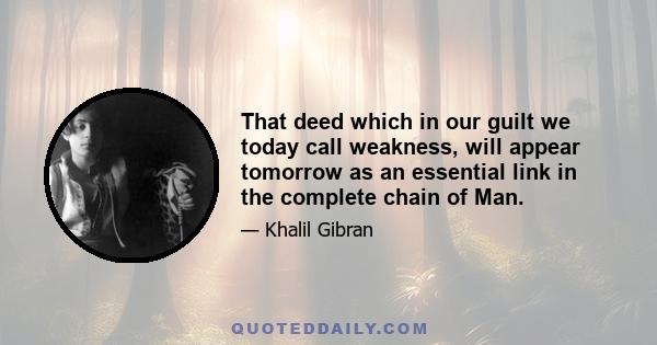 That deed which in our guilt we today call weakness, will appear tomorrow as an essential link in the complete chain of Man.