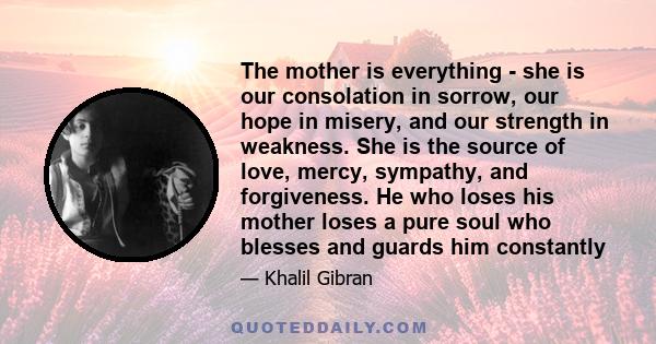 The mother is everything - she is our consolation in sorrow, our hope in misery, and our strength in weakness. She is the source of love, mercy, sympathy, and forgiveness. He who loses his mother loses a pure soul who