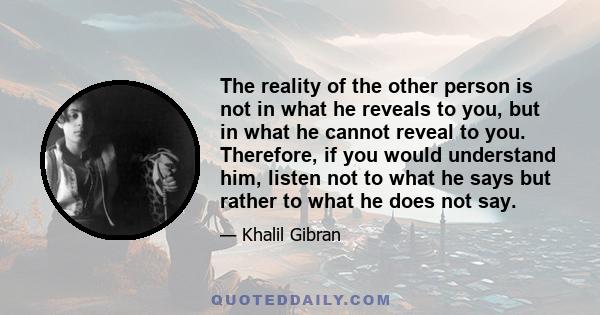 The reality of the other person is not in what he reveals to you, but in what he cannot reveal to you. Therefore, if you would understand him, listen not to what he says but rather to what he does not say.