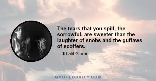 The tears that you spill, the sorrowful, are sweeter than the laughter of snobs and the guffaws of scoffers.