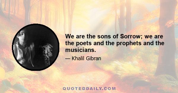 We are the sons of Sorrow; we are the poets and the prophets and the musicians.