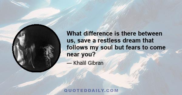 What difference is there between us, save a restless dream that follows my soul but fears to come near you?