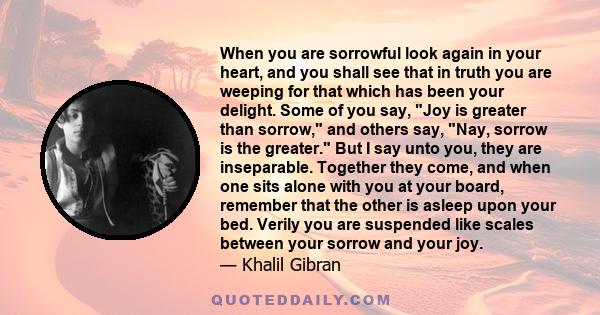 When you are sorrowful look again in your heart, and you shall see that in truth you are weeping for that which has been your delight. Some of you say, Joy is greater than sorrow, and others say, Nay, sorrow is the