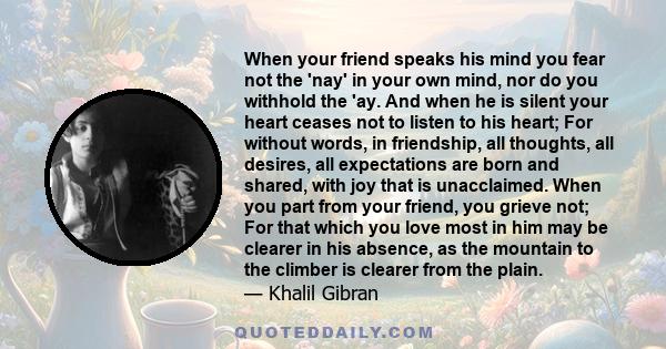 When your friend speaks his mind you fear not the 'nay' in your own mind, nor do you withhold the 'ay. And when he is silent your heart ceases not to listen to his heart; For without words, in friendship, all thoughts,