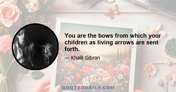 You are the bows from which your children as living arrows are sent forth.