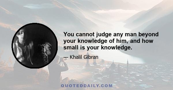 You cannot judge any man beyond your knowledge of him, and how small is your knowledge.