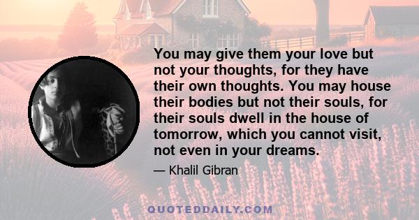 You may give them your love but not your thoughts, for they have their own thoughts. You may house their bodies but not their souls, for their souls dwell in the house of tomorrow, which you cannot visit, not even in