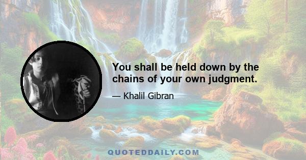 You shall be held down by the chains of your own judgment.