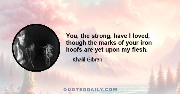 You, the strong, have I loved, though the marks of your iron hoofs are yet upon my flesh.