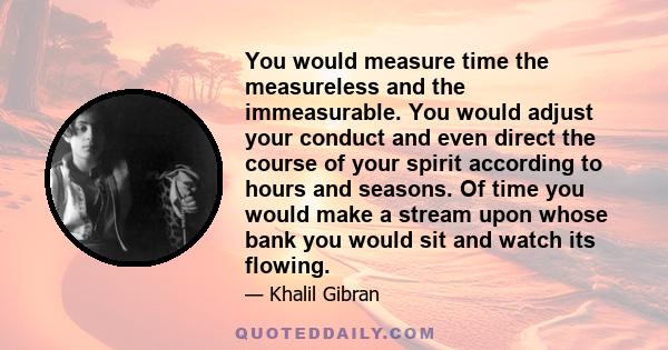 You would measure time the measureless and the immeasurable. You would adjust your conduct and even direct the course of your spirit according to hours and seasons. Of time you would make a stream upon whose bank you