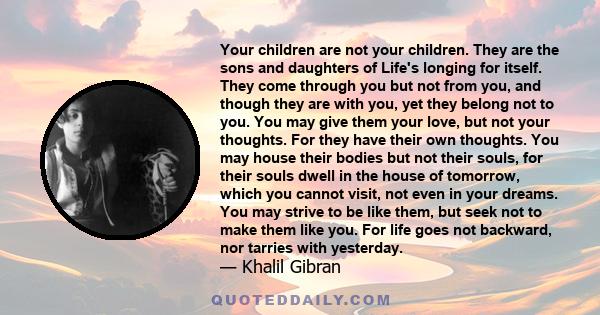 Your children are not your children. They are the sons and daughters of Life's longing for itself. They come through you but not from you, and though they are with you, yet they belong not to you. You may give them your 