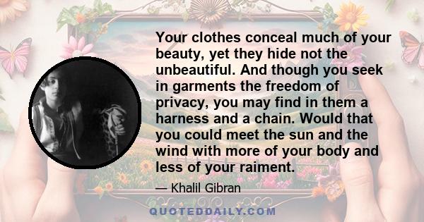 Your clothes conceal much of your beauty, yet they hide not the unbeautiful. And though you seek in garments the freedom of privacy, you may find in them a harness and a chain. Would that you could meet the sun and the