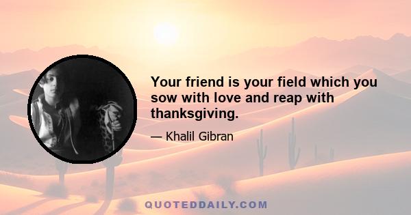 Your friend is your field which you sow with love and reap with thanksgiving.