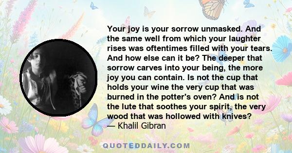 Your joy is your sorrow unmasked. And the same well from which your laughter rises was oftentimes filled with your tears. And how else can it be? The deeper that sorrow carves into your being, the more joy you can