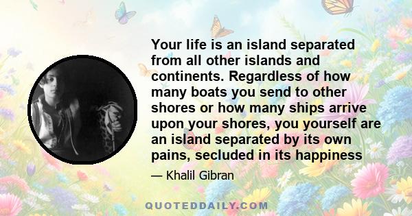 Your life is an island separated from all other islands and continents. Regardless of how many boats you send to other shores or how many ships arrive upon your shores, you yourself are an island separated by its own