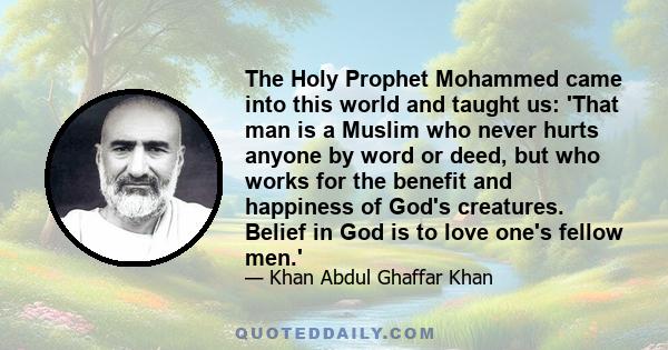 The Holy Prophet Mohammed came into this world and taught us: 'That man is a Muslim who never hurts anyone by word or deed, but who works for the benefit and happiness of God's creatures. Belief in God is to love one's