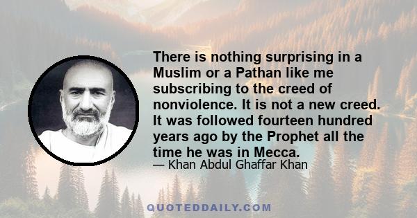 There is nothing surprising in a Muslim or a Pathan like me subscribing to the creed of nonviolence. It is not a new creed. It was followed fourteen hundred years ago by the Prophet all the time he was in Mecca.