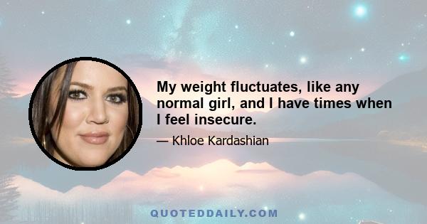 My weight fluctuates, like any normal girl, and I have times when I feel insecure.