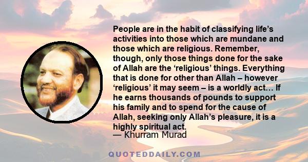 People are in the habit of classifying life’s activities into those which are mundane and those which are religious. Remember, though, only those things done for the sake of Allah are the ‘religious’ things. Everything