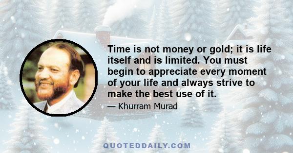 Time is not money or gold; it is life itself and is limited. You must begin to appreciate every moment of your life and always strive to make the best use of it.