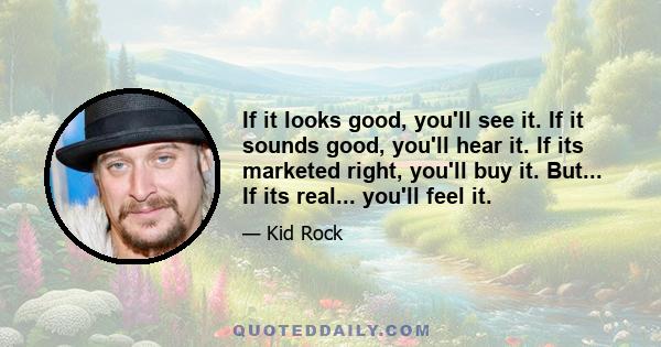 If it looks good, you'll see it. If it sounds good, you'll hear it. If its marketed right, you'll buy it. But... If its real... you'll feel it.