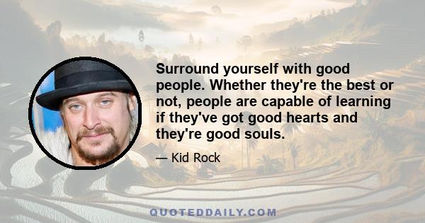 Surround yourself with good people. Whether they're the best or not, people are capable of learning if they've got good hearts and they're good souls.