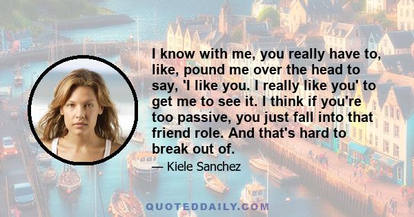 I know with me, you really have to, like, pound me over the head to say, 'I like you. I really like you' to get me to see it. I think if you're too passive, you just fall into that friend role. And that's hard to break