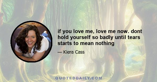if you love me, love me now. dont hold yourself so badly until tears starts to mean nothing