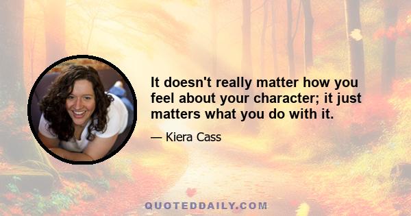 It doesn't really matter how you feel about your character; it just matters what you do with it.