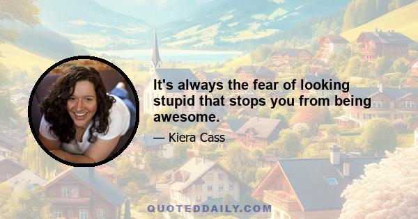 It's always the fear of looking stupid that stops you from being awesome.