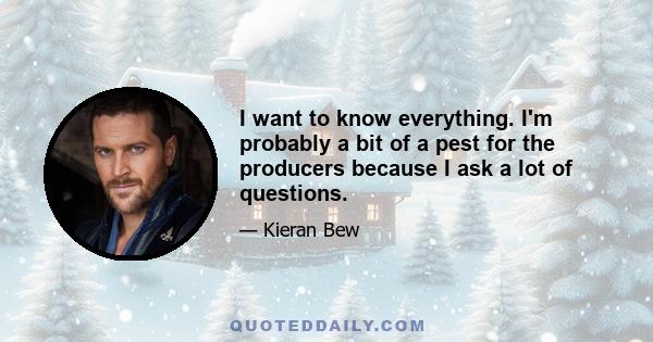 I want to know everything. I'm probably a bit of a pest for the producers because I ask a lot of questions.