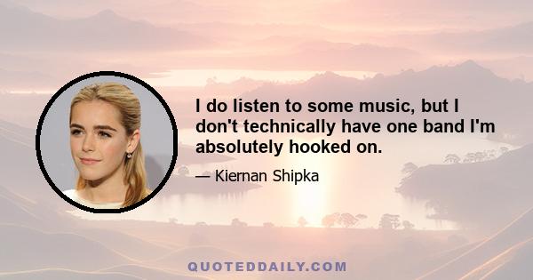 I do listen to some music, but I don't technically have one band I'm absolutely hooked on.