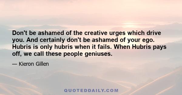 Don't be ashamed of the creative urges which drive you. And certainly don't be ashamed of your ego. Hubris is only hubris when it fails. When Hubris pays off, we call these people geniuses.