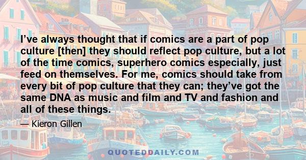 I’ve always thought that if comics are a part of pop culture [then] they should reflect pop culture, but a lot of the time comics, superhero comics especially, just feed on themselves. For me, comics should take from