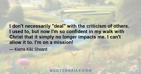 I don't necessarily deal with the criticism of others. I used to, but now I'm so confident in my walk with Christ that it simply no longer impacts me. I can't allow it to. I'm on a mission!