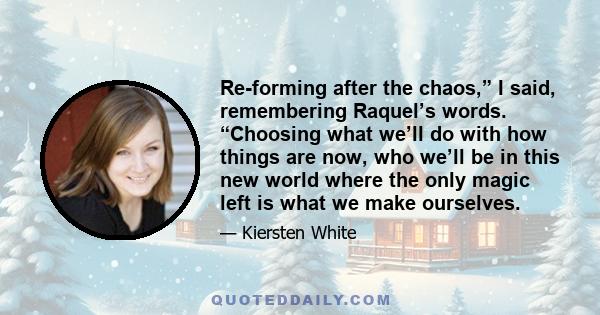 Re-forming after the chaos,” I said, remembering Raquel’s words. “Choosing what we’ll do with how things are now, who we’ll be in this new world where the only magic left is what we make ourselves.