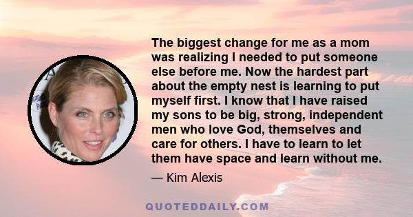 The biggest change for me as a mom was realizing I needed to put someone else before me. Now the hardest part about the empty nest is learning to put myself first. I know that I have raised my sons to be big, strong,