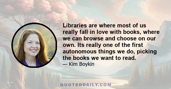 Libraries are where most of us really fall in love with books, where we can browse and choose on our own. Its really one of the first autonomous things we do, picking the books we want to read.