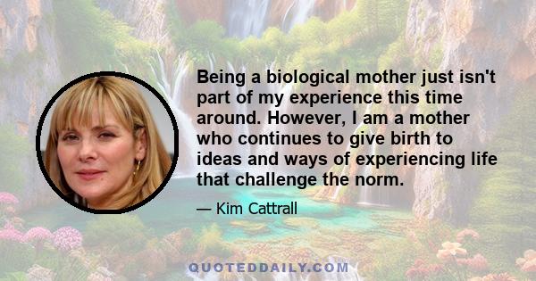 Being a biological mother just isn't part of my experience this time around. However, I am a mother who continues to give birth to ideas and ways of experiencing life that challenge the norm.