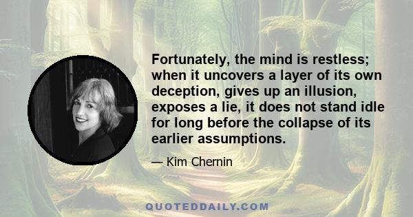 Fortunately, the mind is restless; when it uncovers a layer of its own deception, gives up an illusion, exposes a lie, it does not stand idle for long before the collapse of its earlier assumptions.