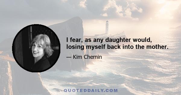 I fear, as any daughter would, losing myself back into the mother.